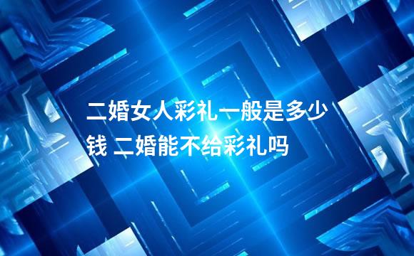 二婚女人彩礼一般是多少钱 二婚能不给彩礼吗